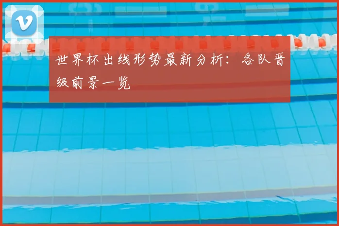 世界杯出线形势最新分析：各队晋级前景一览