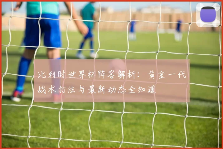 比利时世界杯阵容解析:黄金一代战术打法与最新动态全知道