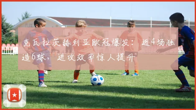 克瓦拉茨赫利亚欧冠爆发：近4场独造6球，进攻效率惊人提升