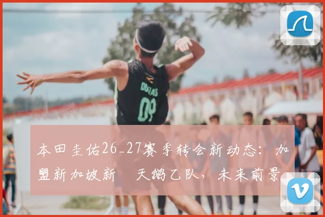 本田圭佑26_27赛季转会新动态:加盟新加坡新潟天鹅乙队,未来前景分析