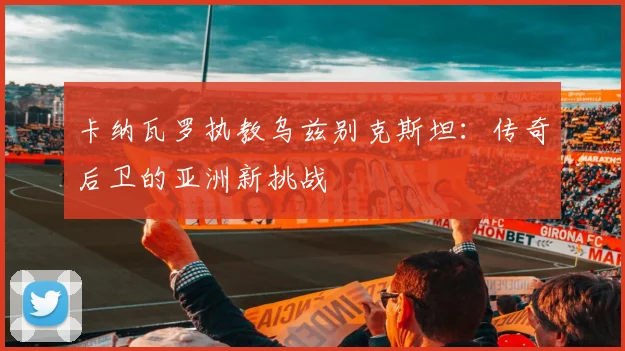 卡纳瓦罗执教乌兹别克斯坦：传奇后卫的亚洲新挑战